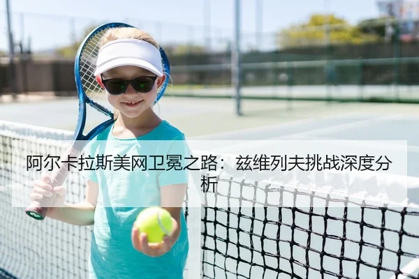 阿尔卡拉斯美网卫冕之路：兹维列夫挑战深度分析