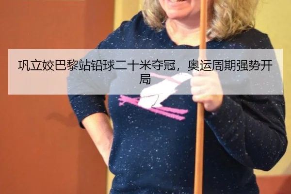 巩立姣巴黎站铅球二十米夺冠，奥运周期强势开局