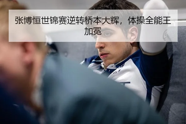张博恒世锦赛逆转桥本大辉，体操全能王加冕