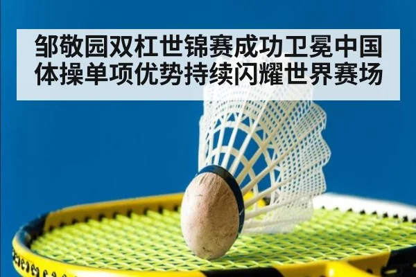 邹敬园双杠世锦赛成功卫冕中国体操单项优势持续闪耀世界赛场